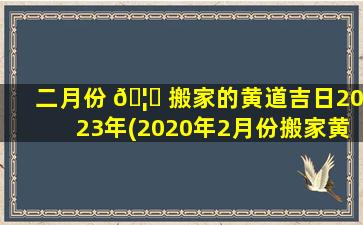 二月份 🦄 搬家的黄道吉日2023年(2020年2月份搬家黄道吉日一览表)